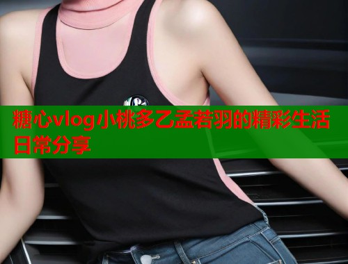 糖心vlog小桃多乙孟若羽的精彩生活日常分享