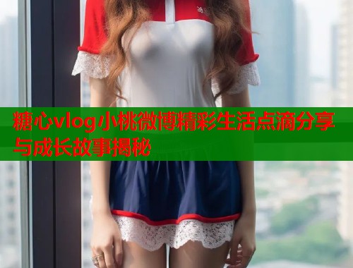 糖心vlog小桃微博精彩生活点滴分享与成长故事揭秘
