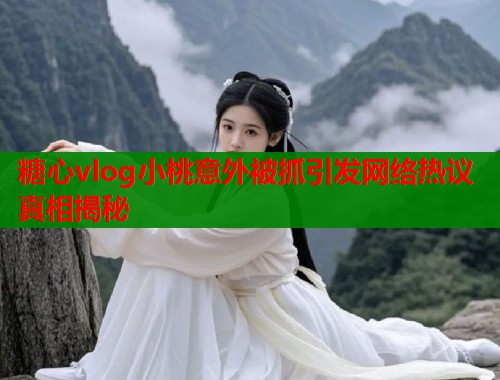 糖心vlog小桃意外被抓引发网络热议真相揭秘