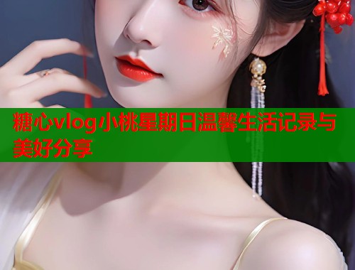 糖心vlog小桃星期日温馨生活记录与美好分享