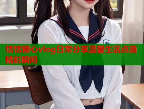 恬恬糖心vlog日常分享温馨生活点滴精彩瞬间