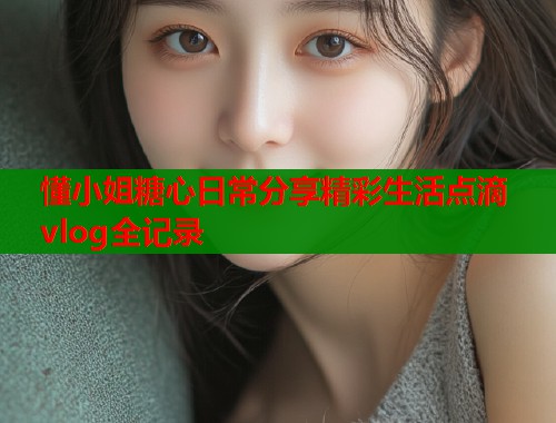 懂小姐糖心日常分享精彩生活点滴vlog全记录