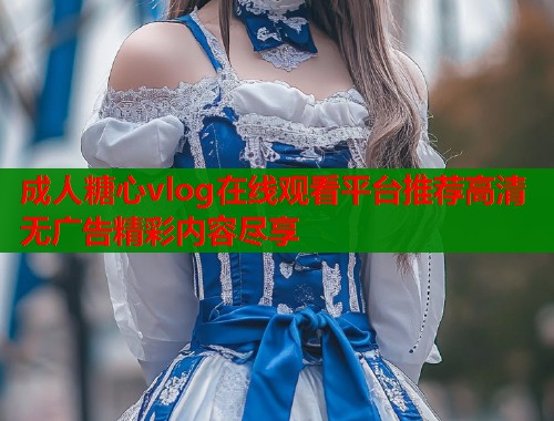 成人糖心vlog在线观看平台推荐高清无广告精彩内容尽享