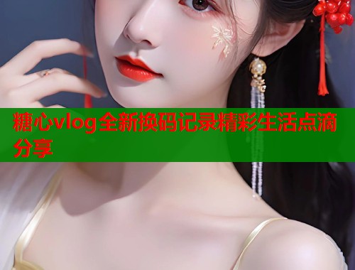 糖心vlog全新换码记录精彩生活点滴分享