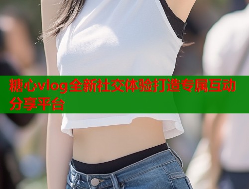 糖心vlog全新社交体验打造专属互动分享平台
