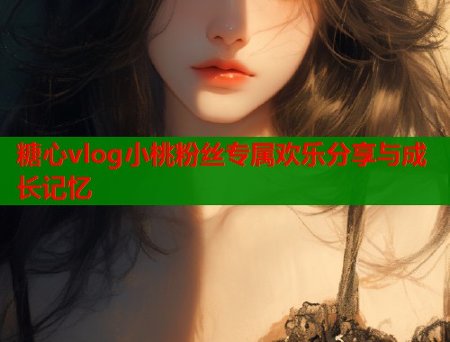 糖心vlog小桃粉丝专属欢乐分享与成长记忆  第1张