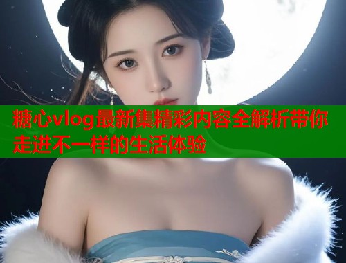 糖心vlog最新集精彩内容全解析带你走进不一样的生活体验  第1张