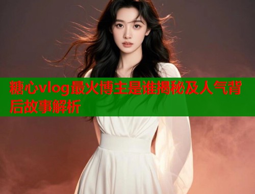糖心vlog最火博主是谁揭秘及人气背后故事解析  第1张