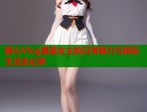 糖心Vlog最美女主的日常魅力与精彩生活全记录  第2张