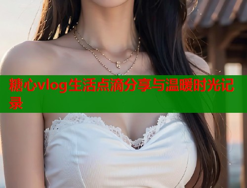 糖心vlog生活点滴分享与温暖时光记录  第1张