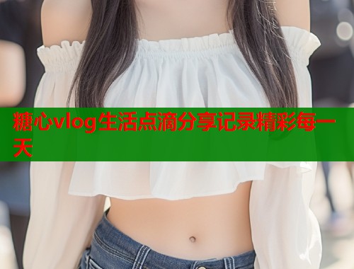 糖心vlog生活点滴分享记录精彩每一天  第1张