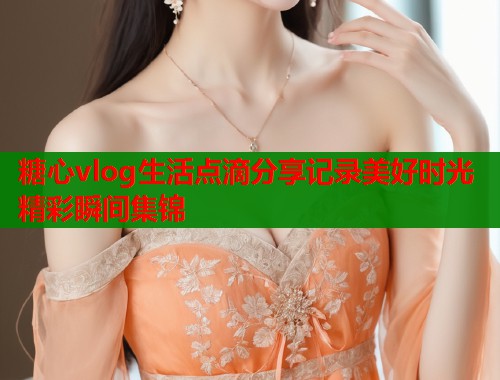 糖心vlog生活点滴分享记录美好时光精彩瞬间集锦  第1张