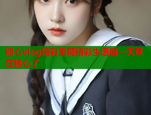 糖心vlog精彩呈现精彩生活每一天尽在糖心了  第1张