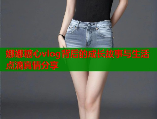 娜娜糖心vlog背后的成长故事与生活点滴真情分享  第1张