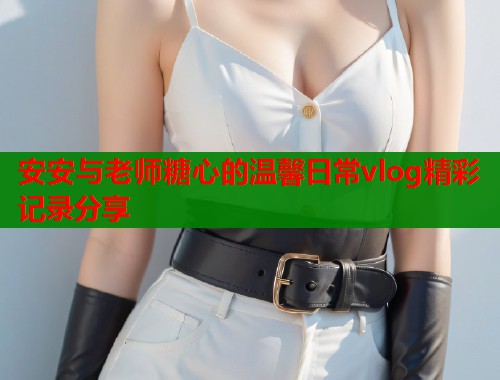 安安与老师糖心的温馨日常vlog精彩记录分享  第2张