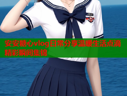 安安糖心vlog日常分享温暖生活点滴精彩瞬间集锦  第1张