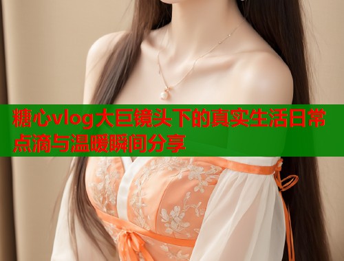 糖心vlog大巨镜头下的真实生活日常点滴与温暖瞬间分享  第2张