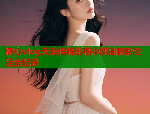 糖心vlog天美传媒影视小奶油精彩生活全纪录  第2张