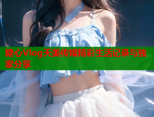 糖心Vlog天美传媒精彩生活记录与独家分享  第1张