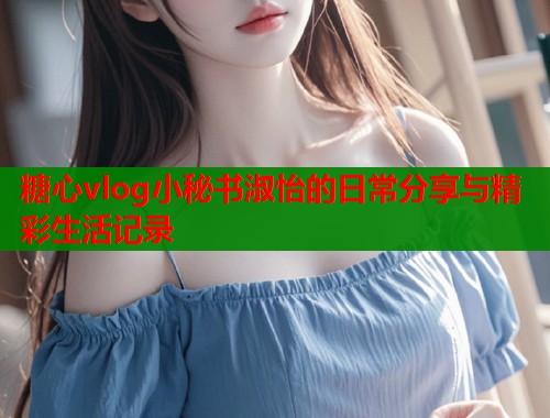 糖心vlog小秘书淑怡的日常分享与精彩生活记录  第2张
