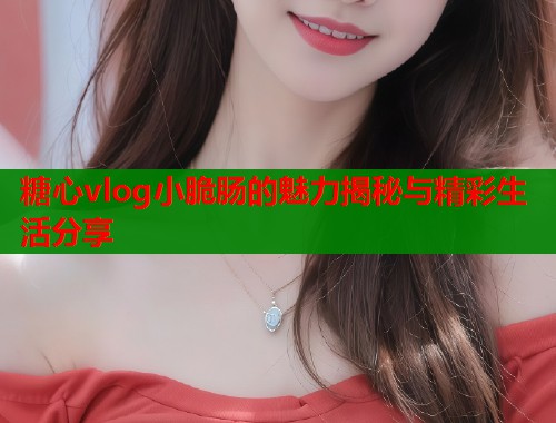 糖心vlog小脆肠的魅力揭秘与精彩生活分享  第1张
