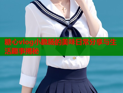 糖心vlog小脆肠的美味日常分享与生活趣事揭秘  第1张