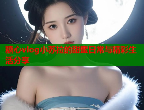 糖心vlog小苏拉的甜蜜日常与精彩生活分享  第1张