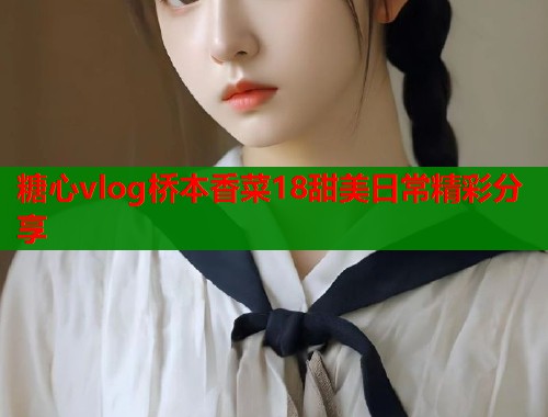 糖心vlog桥本香菜18甜美日常精彩分享  第2张