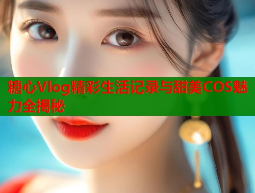 糖心Vlog精彩生活记录与甜美COS魅力全揭秘  第1张
