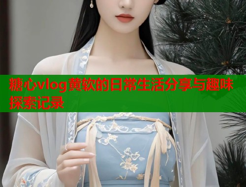 糖心vlog黄软的日常生活分享与趣味探索记录  第1张