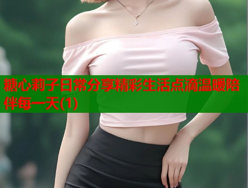 糖心莉子日常分享精彩生活点滴温暖陪伴每一天(1)  第1张