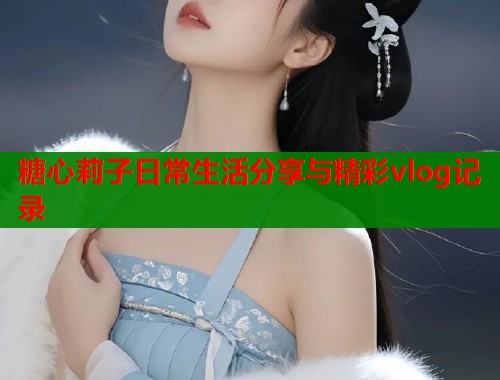 糖心莉子日常生活分享与精彩vlog记录  第1张