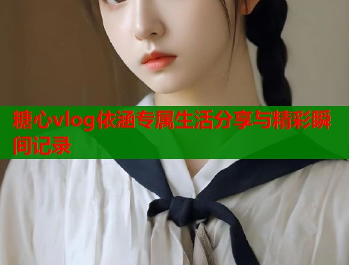 糖心vlog依涵专属生活分享与精彩瞬间记录  第1张
