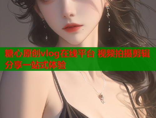 糖心原创vlog在线平台 视频拍摄剪辑分享一站式体验  第1张