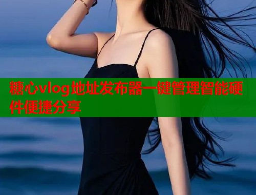 糖心vlog地址发布器一键管理智能硬件便捷分享