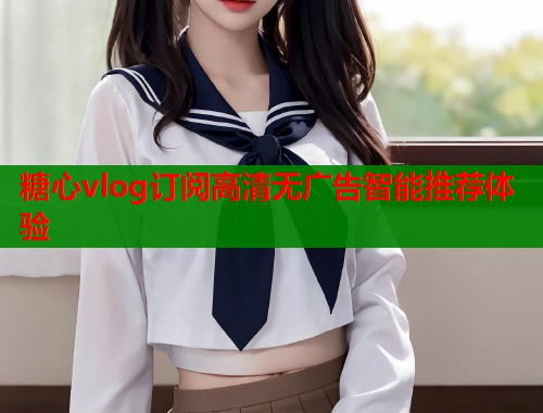 糖心vlog订阅高清无广告智能推荐体验  第2张