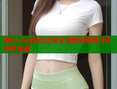 糖心vlog轻松记录生活精彩瞬间分享创作乐趣